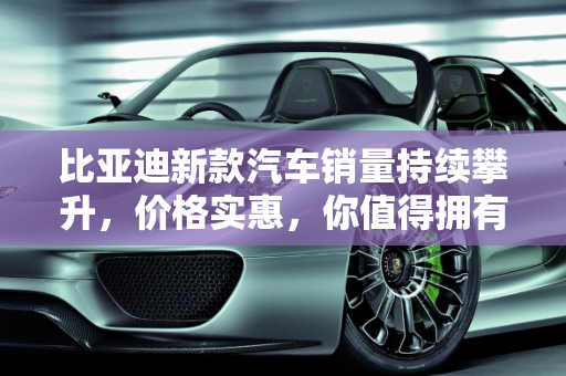 比亚迪新款汽车销量持续攀升，价格实惠，你值得拥有！,比亚迪新款汽车销量持续攀升，价格实惠，你值得拥有！