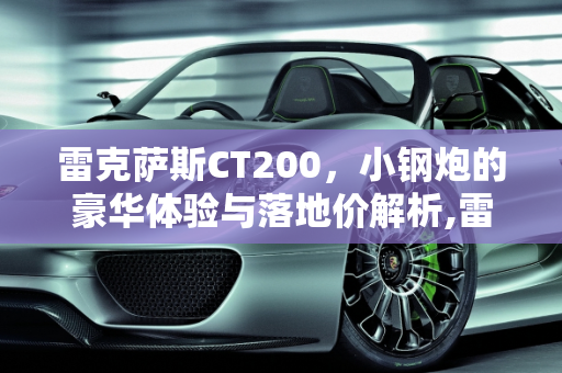 雷克萨斯CT200，小钢炮的豪华体验与落地价解析,雷克萨斯小钢炮ct200落地价