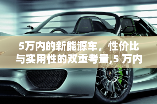 5万内的新能源车，性价比与实用性的双重考量,5 万内的新能源车好吗？