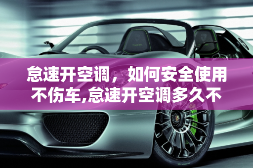 怠速开空调，如何安全使用不伤车,怠速开空调多久不伤车