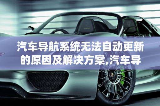 汽车导航系统无法自动更新的原因及解决方案,汽车导航怎么不能自动更新？