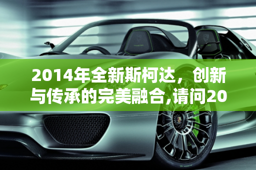 2014年全新斯柯达，创新与传承的完美融合,请问2014年全新斯柯达