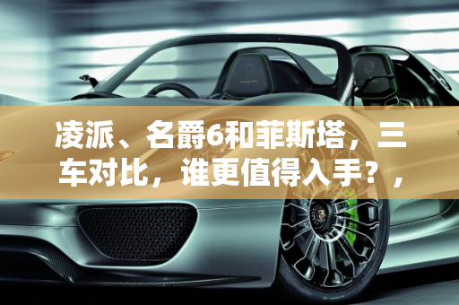 凌派、名爵6和菲斯塔，三车对比，谁更值得入手？,凌派、名爵6和菲斯塔，哪个更值得入手