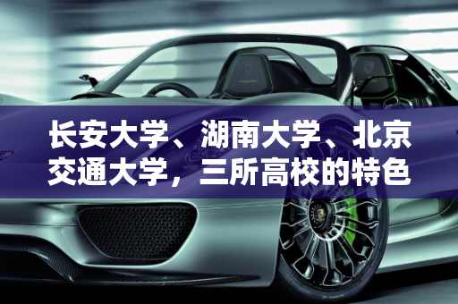 长安大学、湖南大学、北京交通大学，三所高校的特色与选择指南,长安大学，湖南大学，北京交通大学，这三个你们怎么选,长安中南汽车报价