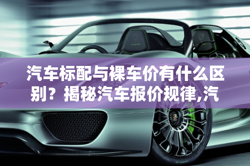 汽车标配与裸车价有什么区别？揭秘汽车报价规律,汽车标配与裸车价有什么区别,汽车报价规律