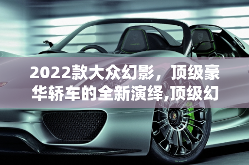 2022款大众幻影，顶级豪华轿车的全新演绎,顶级幻影2022款落地价，大众幻影2022新款车型