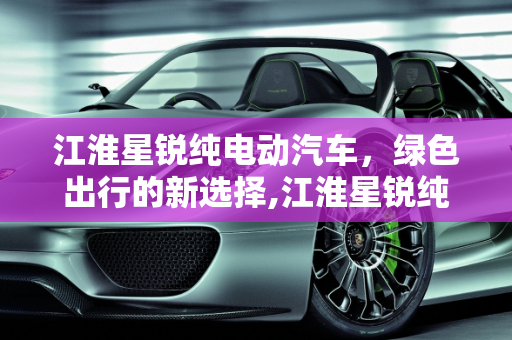 江淮星锐纯电动汽车，绿色出行的新选择,江淮星锐纯电动汽车续航多少公里