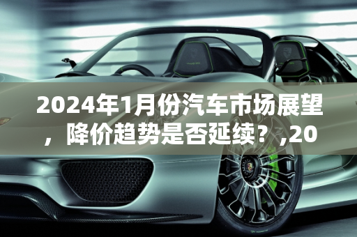 2024年1月份汽车市场展望，降价趋势是否延续？,2024年1月份汽车还会继续降价吗