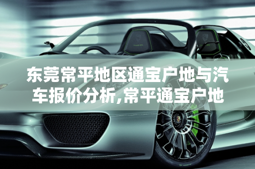 东莞常平地区通宝户地与汽车报价分析,常平通宝户地价格，东莞常平汽车报价
