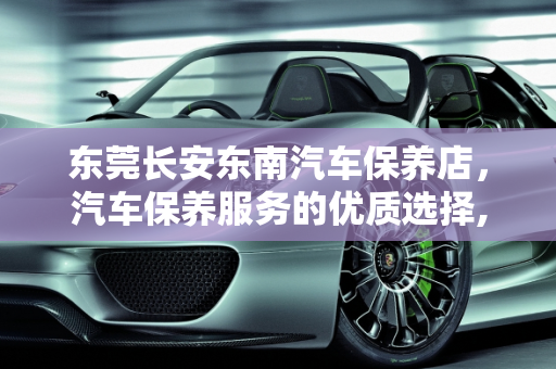 东莞长安东南汽车保养店，汽车保养服务的优质选择,东莞长安有东南汽车保养店不，汽车保养 东莞