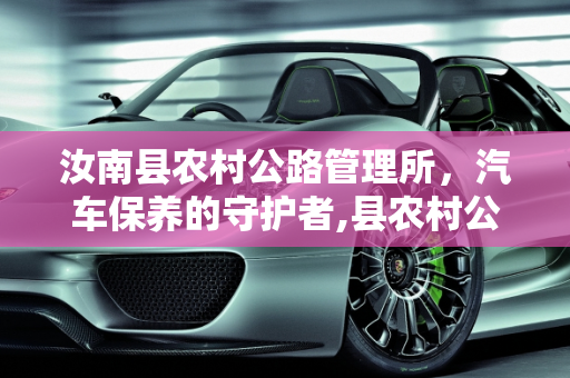 汝南县农村公路管理所，汽车保养的守护者,县农村公路管理所是什么性质单位，汝南保养汽车的地方