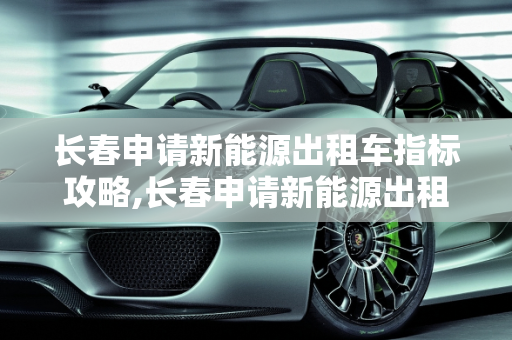 长春申请新能源出租车指标攻略,长春申请新能源出租车指标攻略