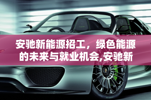 安驰新能源招工，绿色能源的未来与就业机会,安驰新能源招工,安驰新能源招工