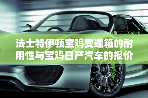 法士特伊顿宝鸡变速箱的耐用性与宝鸡日产汽车的报价分析,法士特伊顿宝鸡变速箱耐用吗,宝鸡日产汽车报价