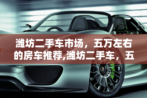 潍坊二手车市场，五万左右的房车推荐,潍坊二手车，五万左右的房车推荐