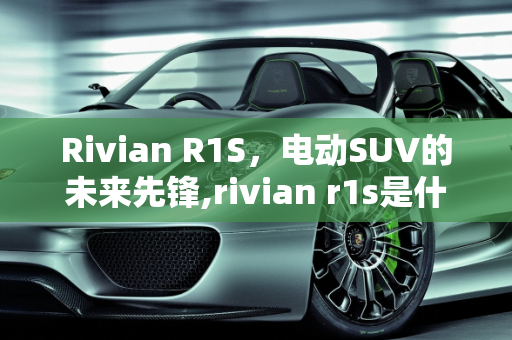 Rivian R1S，电动SUV的未来先锋,rivian r1s是什么车