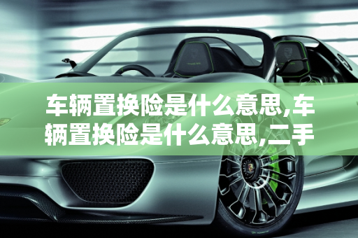 车辆置换险是什么意思,车辆置换险是什么意思,二手车置换保险理赔标准