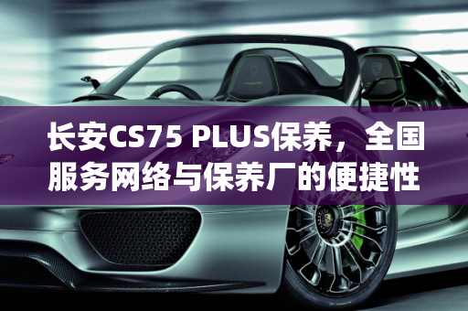 长安CS75 PLUS保养，全国服务网络与保养厂的便捷性,长安cs75plus保养是全国的吗，长安汽车保养厂