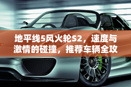 地平线5风火轮S2，速度与激情的碰撞，推荐车辆全攻略,地平线5风火轮s2车辆推荐