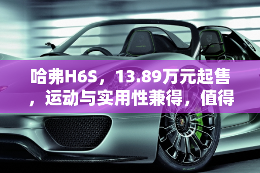 哈弗H6S，13.89万元起售，运动与实用性兼得，值得选择吗？,13.89万元起售，运动与实用性兼得，哈弗H6S值得选择吗