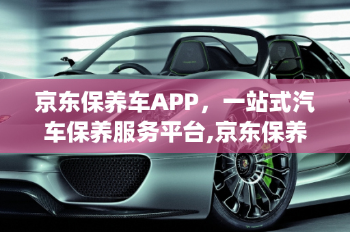 京东保养车APP，一站式汽车保养服务平台,京东保养车的app