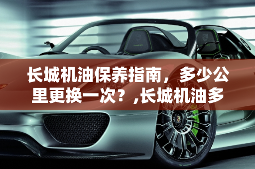 长城机油保养指南，多少公里更换一次？,长城机油多少公里保养一次