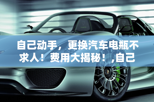 自己动手，更换汽车电瓶不求人！费用大揭秘！,自己动手，更换汽车电瓶不求人！费用大揭秘！