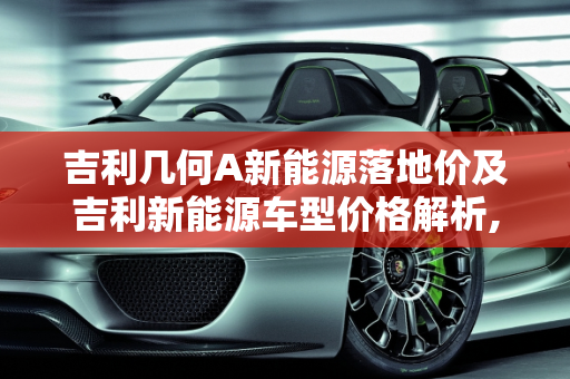吉利几何A新能源落地价及吉利新能源车型价格解析,吉利几何a新能源落地价,吉利新能源多少钱