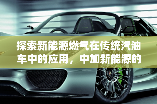 探索新能源燃气在传统汽油车中的应用，中加新能源的创新之路,加汽油的车可以加新能源燃气吗，中加新能源