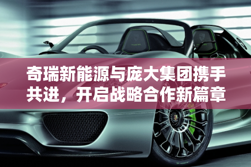 奇瑞新能源与庞大集团携手共进，开启战略合作新篇章,奇瑞新能源与庞大集团的战略合作