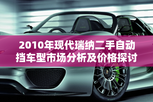 2010年现代瑞纳二手自动挡车型市场分析及价格探讨,2010现代瑞纳2手自动挡多少钱