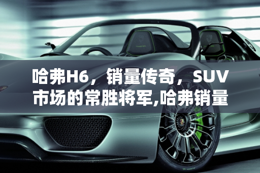 哈弗H6，销量传奇，SUV市场的常胜将军,哈弗销量最高的车型