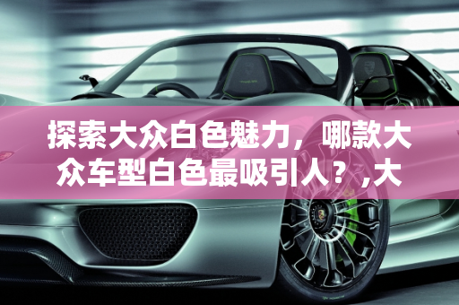 探索大众白色魅力，哪款大众车型白色最吸引人？,大众哪款车买白色好看，大众车型白色新款