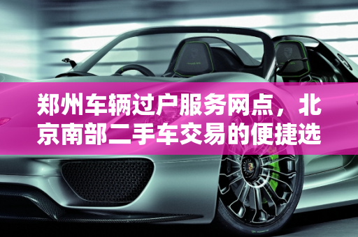郑州车辆过户服务网点，北京南部二手车交易的便捷选择,郑州车辆过户服务网点,北京南部二手车
