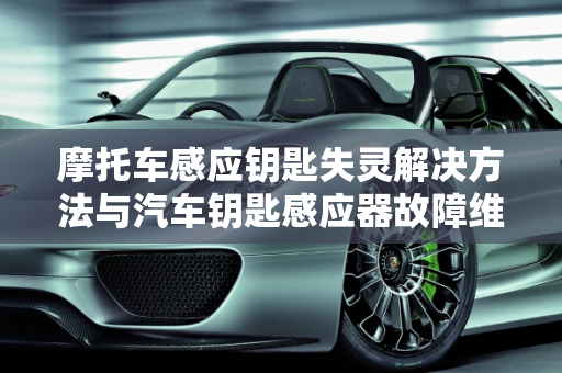 摩托车感应钥匙失灵解决方法与汽车钥匙感应器故障维修,摩托车感应钥匙失灵解决方法,汽车钥匙感应器故障维修