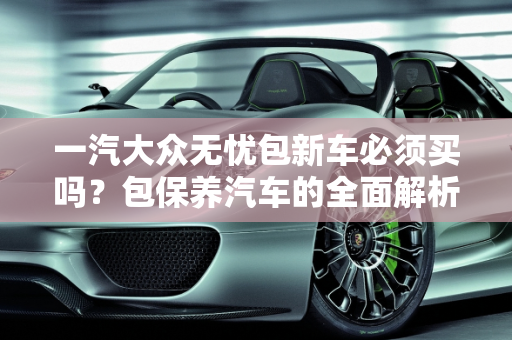 一汽大众无忧包新车必须买吗？包保养汽车的全面解析,一汽大众无忧包新车必须买吗，包保养汽车