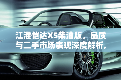 江淮恺达X5柴油版，品质与二手市场表现深度解析,江淮恺达x5柴油版质量怎么样，江淮凯达柴油二手车怎么样