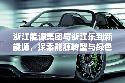 浙江能源集团与浙江乐到新能源，探索能源转型与绿色发展之路,浙江能源集团是上市公司吗，浙江乐到新能源