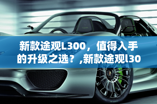 新款途观L300，值得入手的升级之选？,新款途观l300推荐买吗,途观有新款车型
