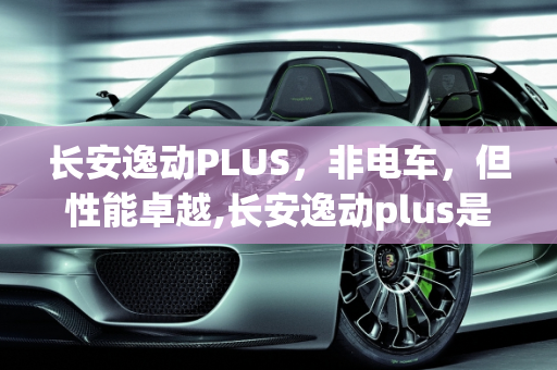 长安逸动PLUS，非电车，但性能卓越,长安逸动plus是电车吗