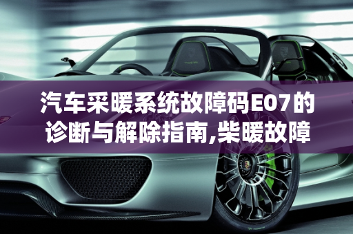 汽车采暖系统故障码E07的诊断与解除指南,柴暖故障码E07怎么解除啊，汽车采暖故障码7
