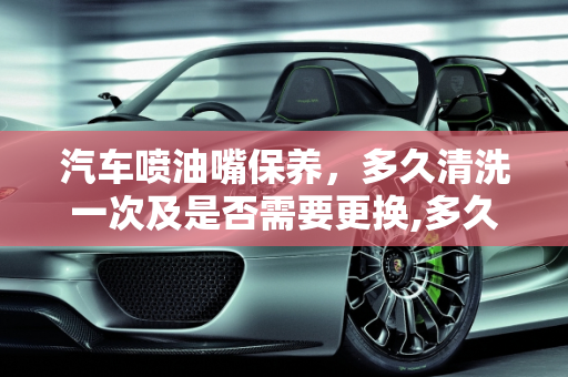 汽车喷油嘴保养，多久清洗一次及是否需要更换,多久更换一次？汽车喷油嘴多久清洗一次,汽车保养换不换喷油嘴