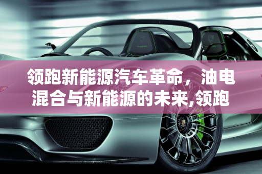 领跑新能源汽车革命，油电混合与新能源的未来,领跑新能源汽车油电混，领跑新能源