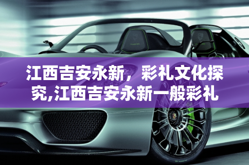 江西吉安永新，彩礼文化探究,江西吉安永新一般彩礼要多少