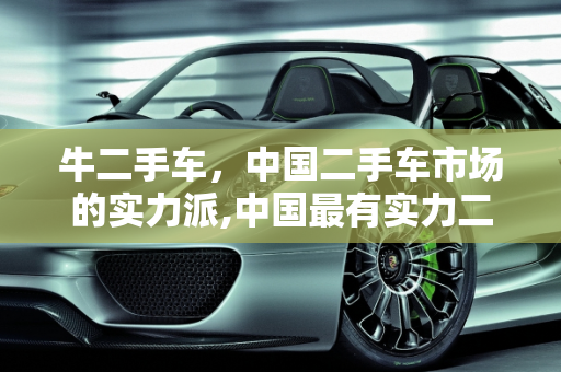 牛二手车，中国二手车市场的实力派,中国最有实力二手车，牛二手车