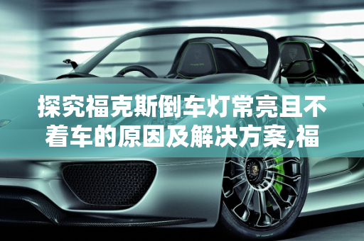 探究福克斯倒车灯常亮且不着车的原因及解决方案,福克斯倒车灯常亮不着车,汽车为啥显示倒车灯故障