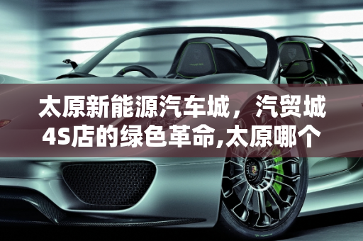 太原新能源汽车城，汽贸城4S店的绿色革命,太原哪个汽贸城4s店多，太原新能源汽车城