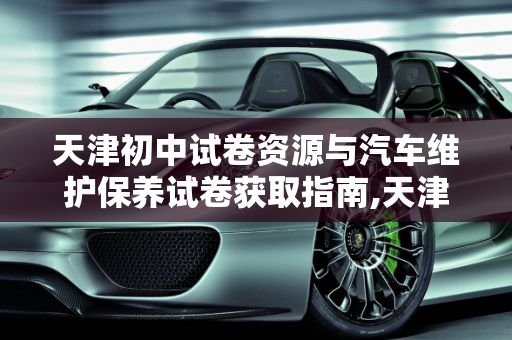 天津初中试卷资源与汽车维护保养试卷获取指南,天津初中试卷去哪找,天津汽车维护保养试卷