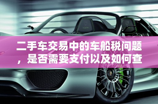 二手车交易中的车船税问题，是否需要支付以及如何查询,买二手车还要交车船税么,二手车之家的车有车船税吗
