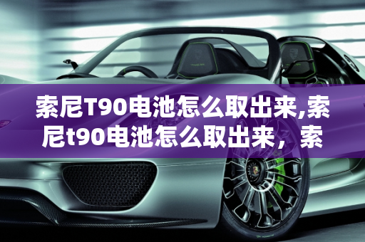 索尼T90电池怎么取出来,索尼t90电池怎么取出来，索尼t90二手车